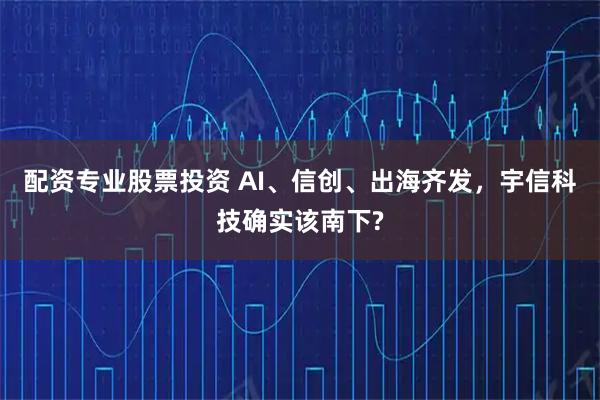 配资专业股票投资 AI、信创、出海齐发，宇信科技确实该南下?
