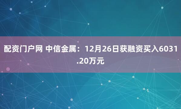 配资门户网 中信金属：12月26日获融资买入6031.20万元