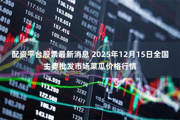 配资平台股票最新消息 2025年12月15日全国主要批发市场菜瓜价格行情