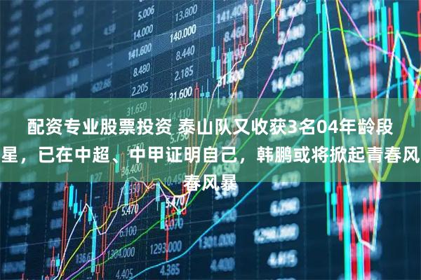 配资专业股票投资 泰山队又收获3名04年龄段新星，已在中超、中甲证明自己，韩鹏或将掀起青春风暴