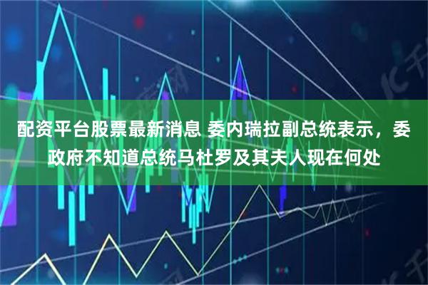 配资平台股票最新消息 委内瑞拉副总统表示，委政府不知道总统马杜罗及其夫人现在何处