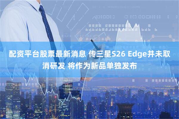 配资平台股票最新消息 传三星S26 Edge并未取消研发 将作为新品单独发布