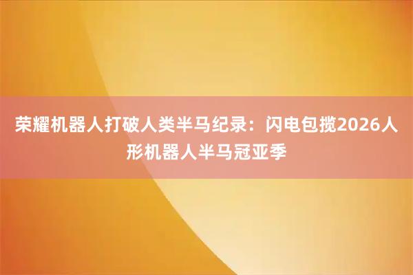 荣耀机器人打破人类半马纪录：闪电包揽2026人形机器人半马冠亚季