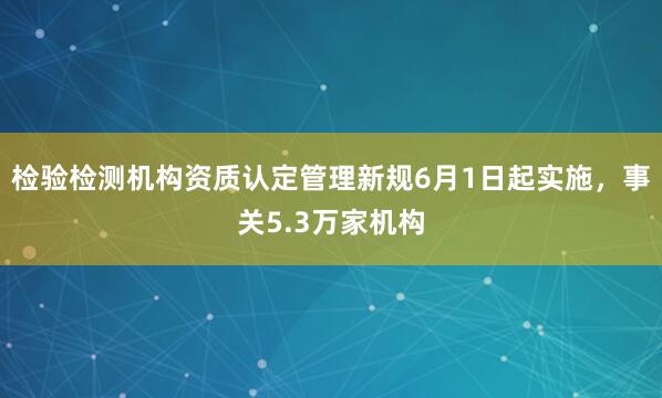 检验检测机构资质认定管理新规6月1日起实施，事关5.3万家机构