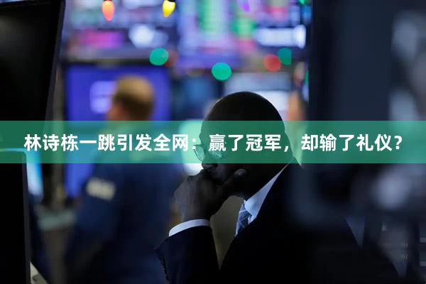 林诗栋一跳引发全网：赢了冠军，却输了礼仪？