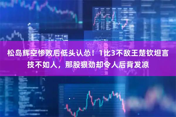 松岛辉空惨败后低头认怂！1比3不敌王楚钦坦言技不如人，那股狠劲却令人后背发凉