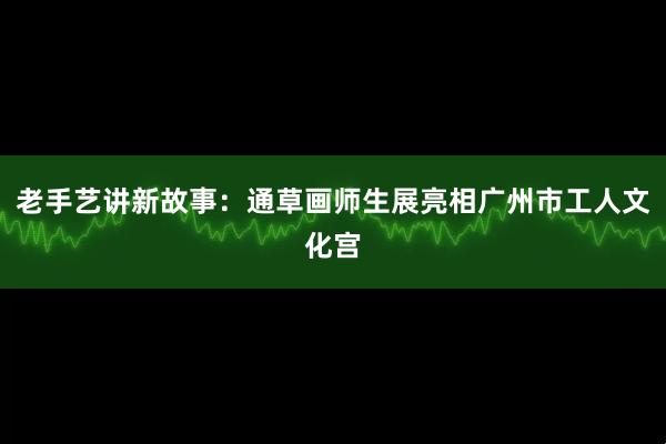 老手艺讲新故事:通草画师生展亮相广州市工人文化宫