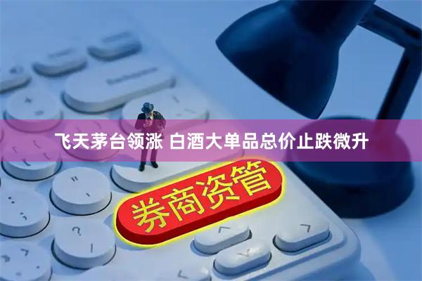 飞天茅台领涨 白酒大单品总价止跌微升