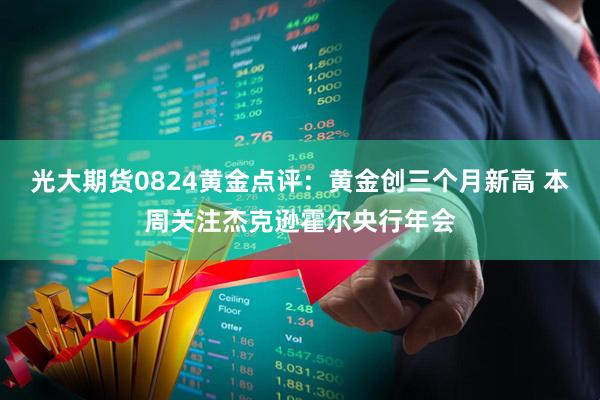 光大期货0824黄金点评：黄金创三个月新高 本周关注杰克逊霍尔央行年会