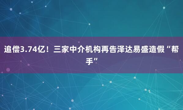 追偿3.74亿！三家中介机构再告泽达易盛造假“帮手”
